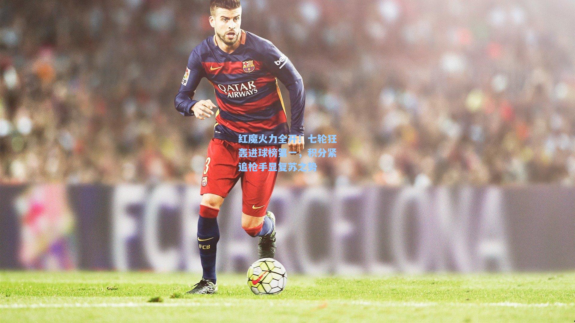 红魔火力全开！七轮狂轰进球榜第一，积分紧追枪手显复苏之势